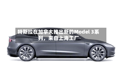 特斯拉在加拿大推出新的Model 3系列，来自上海工厂