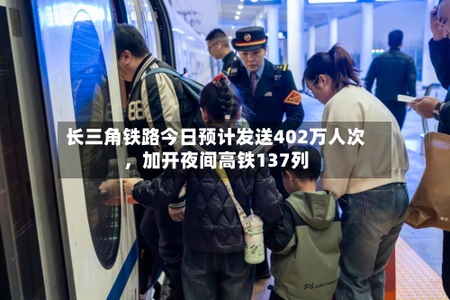 长三角铁路今日预计发送402万人次，加开夜间高铁137列
