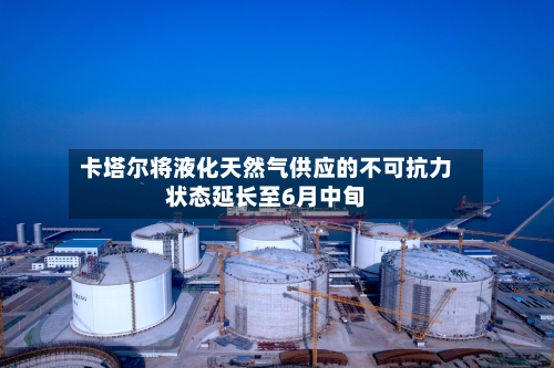 卡塔尔将液化天然气供应的不可抗力状态延长至6月中旬