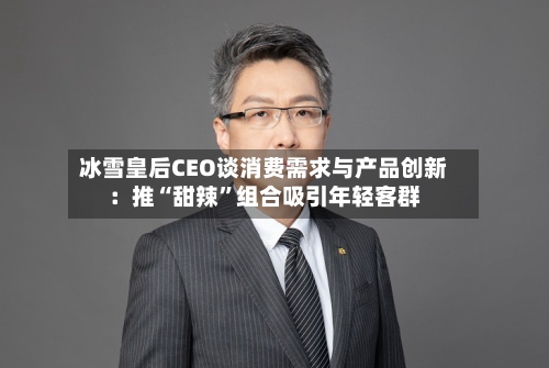 冰雪皇后CEO谈消费需求与产品创新：推“甜辣”组合吸引年轻客群