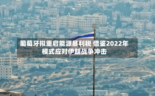 葡萄牙拟重启能源暴利税 借鉴2022年模式应对伊朗战争冲击-第1张图片