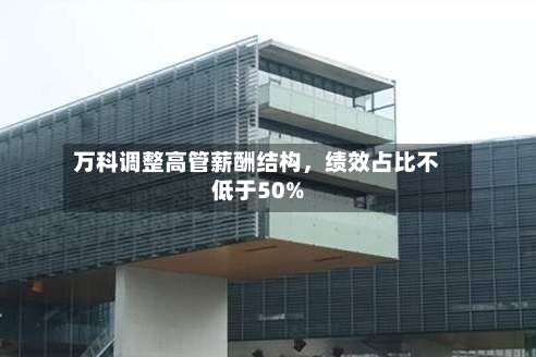 万科调整高管薪酬结构，绩效占比不低于50%
