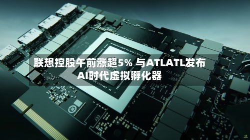 联想控股午前涨超5% 与ATLATL发布AI时代虚拟孵化器