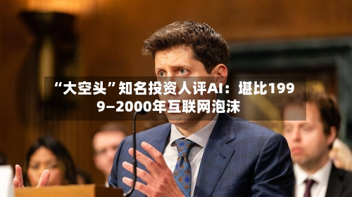 “大空头”知名投资人评AI：堪比1999—2000年互联网泡沫