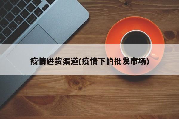 疫情进货渠道(疫情下的批发市场)