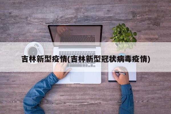 吉林新型疫情(吉林新型冠状病毒疫情)